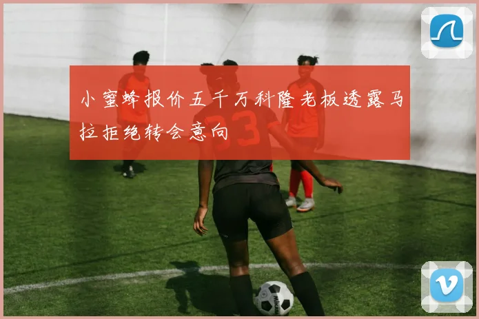 小蜜蜂报价五千万科隆老板透露马拉拒绝转会意向