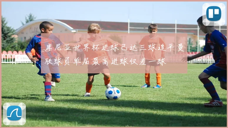 库尼亚世界杯进球已达三球追平曼联球员单届最高进球仅差一球