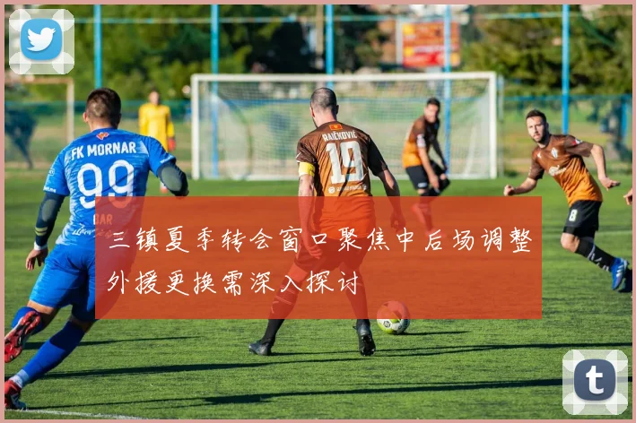 三镇夏季转会窗口聚焦中后场调整外援更换需深入探讨