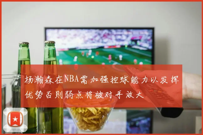 杨瀚森在NBA需加强控球能力以发挥优势否则弱点将被对手放大