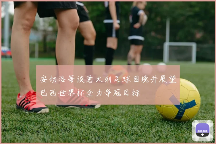 安切洛蒂谈意大利足球困境并展望巴西世界杯全力争冠目标