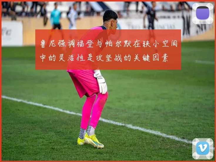 鲁尼强调福登与帕尔默在狭小空间中的灵活性是攻坚战的关键因素