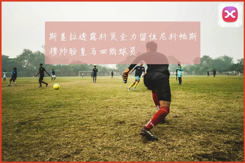斯基拉透露科莫全力留住尼科帕斯穆帅盼皇马回购球员