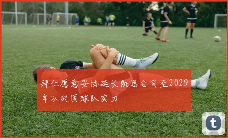 拜仁愿意妥协延长凯恩合同至2029年以巩固球队实力