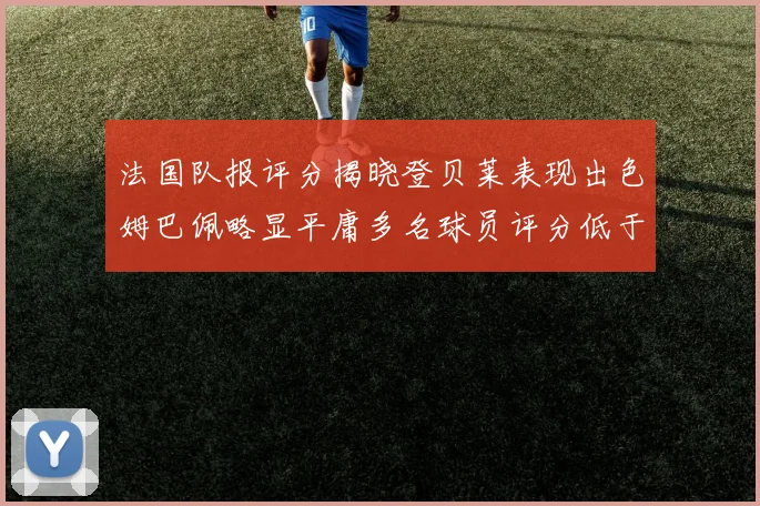 法国队报评分揭晓登贝莱表现出色姆巴佩略显平庸多名球员评分低于六分