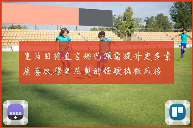 皇马旧将直言姆巴佩需提升更多素质喜欢穆里尼奥的强硬执教风格
