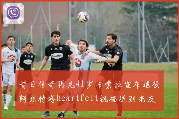 昔日传奇再见41岁卡索拉宣布退役阿尔特塔heartfelt祝福送别老友