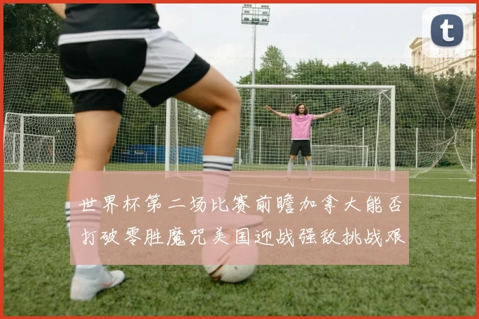 世界杯第二场比赛前瞻加拿大能否打破零胜魔咒美国迎战强敌挑战艰巨