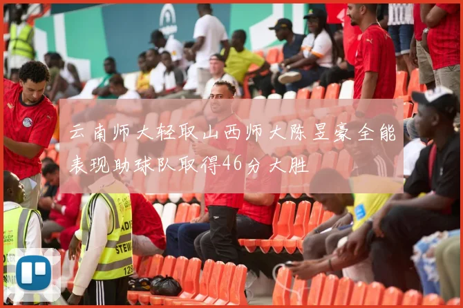 云南师大轻取山西师大陈昱豪全能表现助球队取得46分大胜
