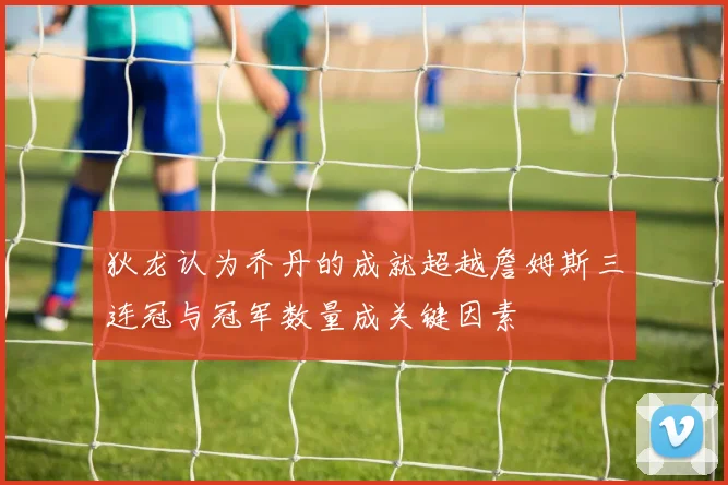 狄龙认为乔丹的成就超越詹姆斯三连冠与冠军数量成关键因素