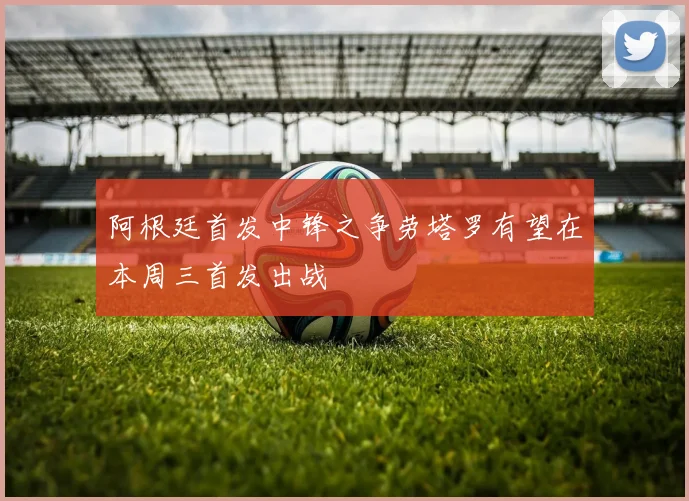 阿根廷首发中锋之争劳塔罗有望在本周三首发出战