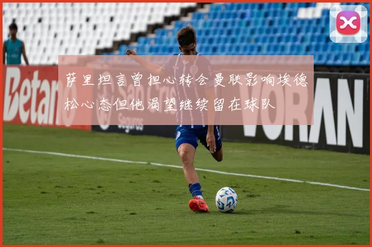 萨里坦言曾担心转会曼联影响埃德松心态但他渴望继续留在球队