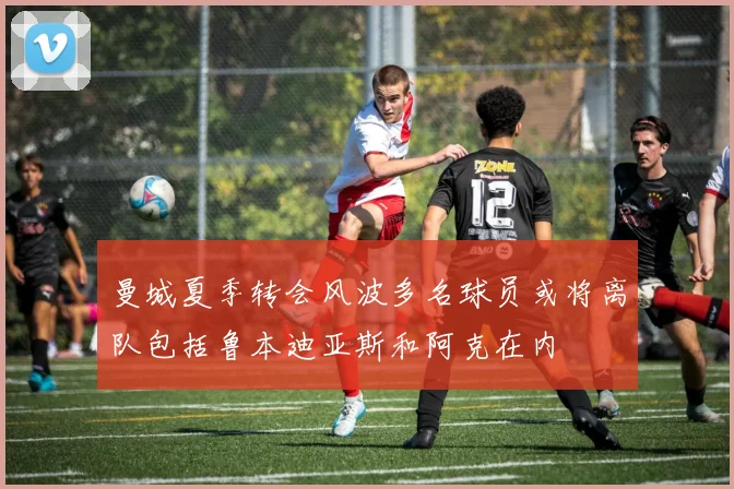 曼城夏季转会风波多名球员或将离队包括鲁本迪亚斯和阿克在内