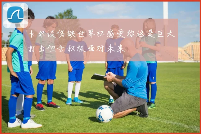 卡尔谈伤缺世界杯感受称这是巨大打击但会积极面对未来