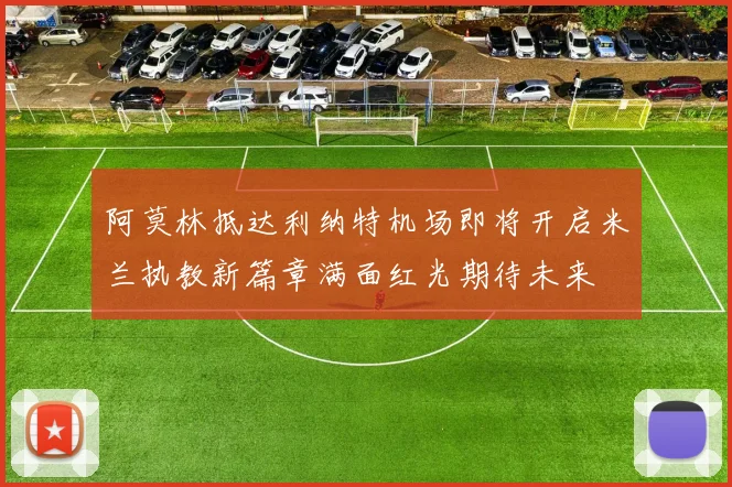 阿莫林抵达利纳特机场即将开启米兰执教新篇章满面红光期待未来