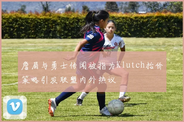 詹眉与勇士传闻被指为Klutch抬价策略引发联盟内外热议