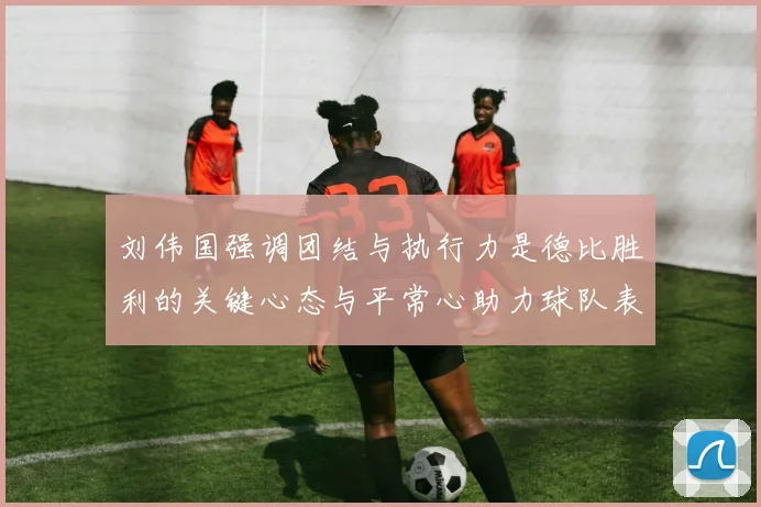 刘伟国强调团结与执行力是德比胜利的关键心态与平常心助力球队表现